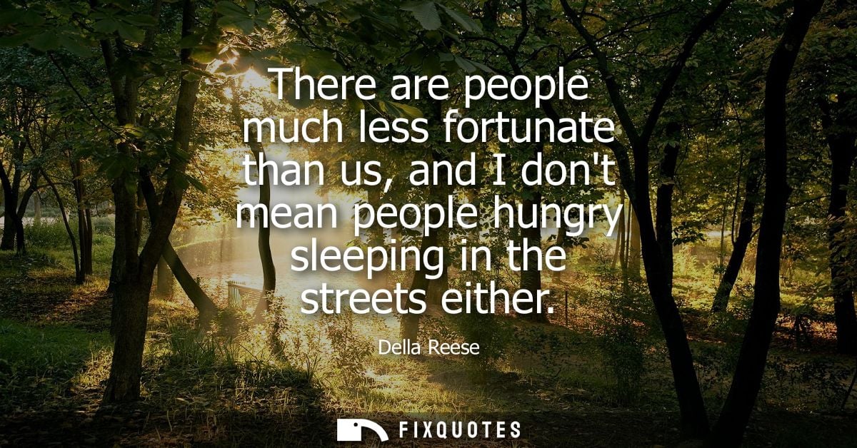 There are people much less fortunate than us, and I dont mean people hungry sleeping in the streets either