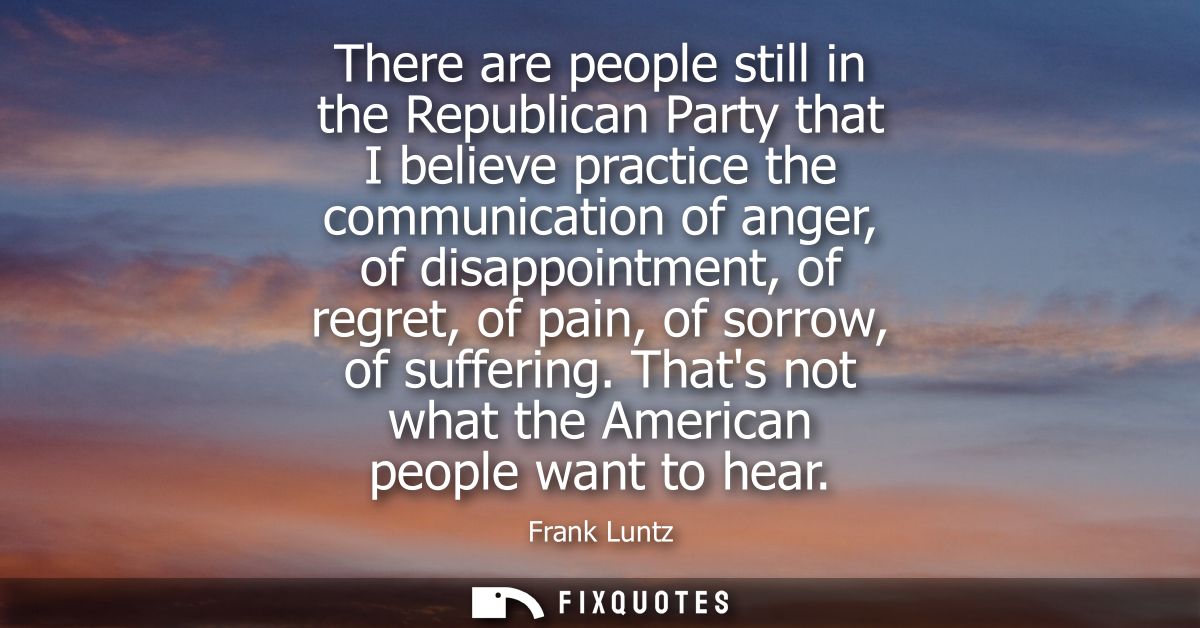 There are people still in the Republican Party that I believe practice the communication of anger, of disappointment, of