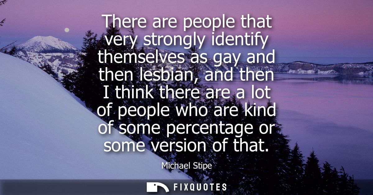 There are people that very strongly identify themselves as gay and then lesbian, and then I think there are a lot of peo