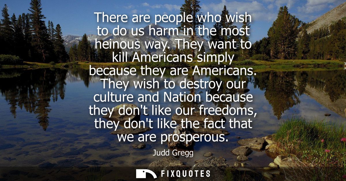 There are people who wish to do us harm in the most heinous way. They want to kill Americans simply because they are Ame