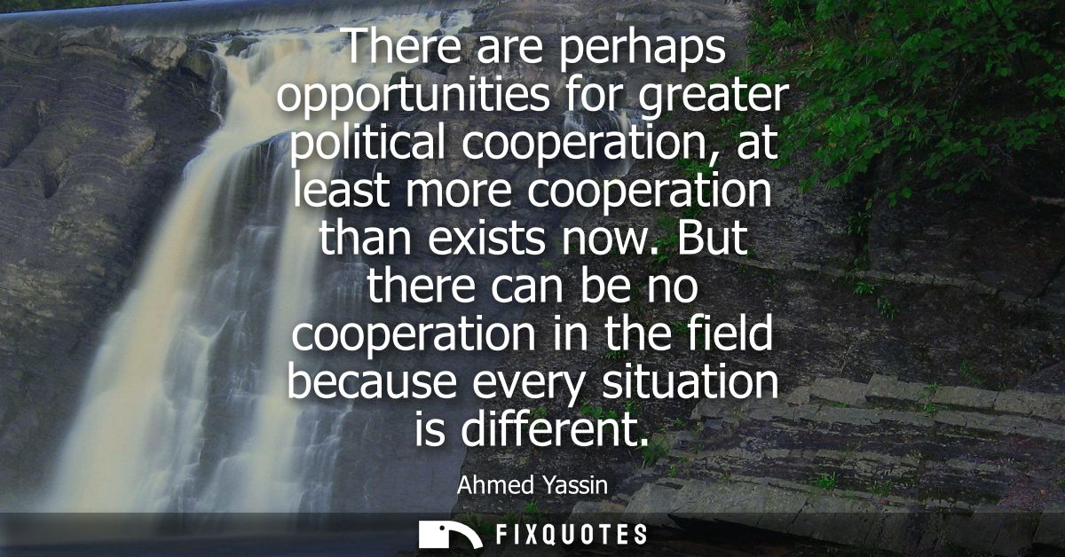 There are perhaps opportunities for greater political cooperation, at least more cooperation than exists now.