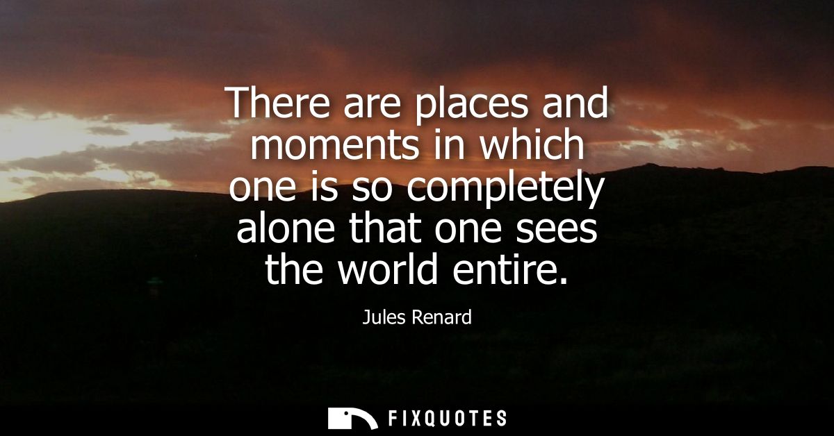 There are places and moments in which one is so completely alone that one sees the world entire
