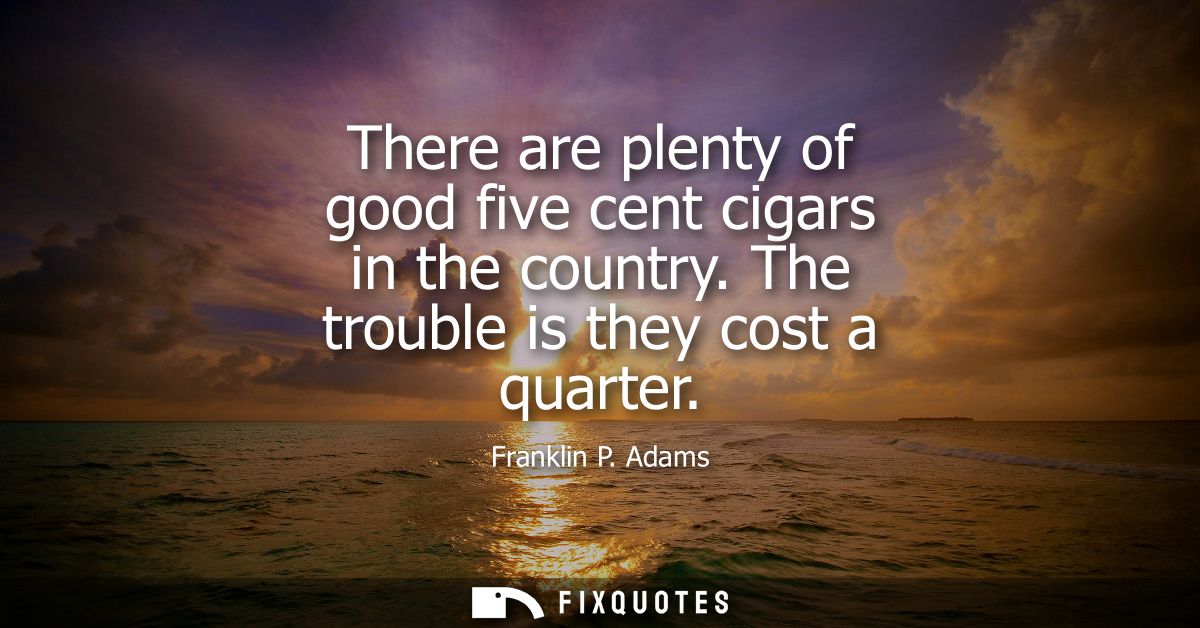 There are plenty of good five cent cigars in the country. The trouble is they cost a quarter
