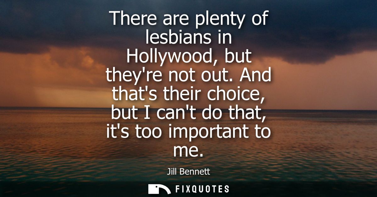 There are plenty of lesbians in Hollywood, but theyre not out. And thats their choice, but I cant do that, its too impor