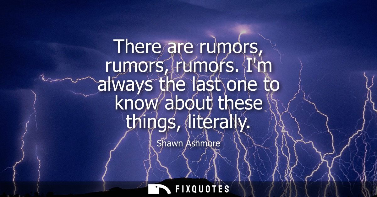 There are rumors, rumors, rumors. Im always the last one to know about these things, literally