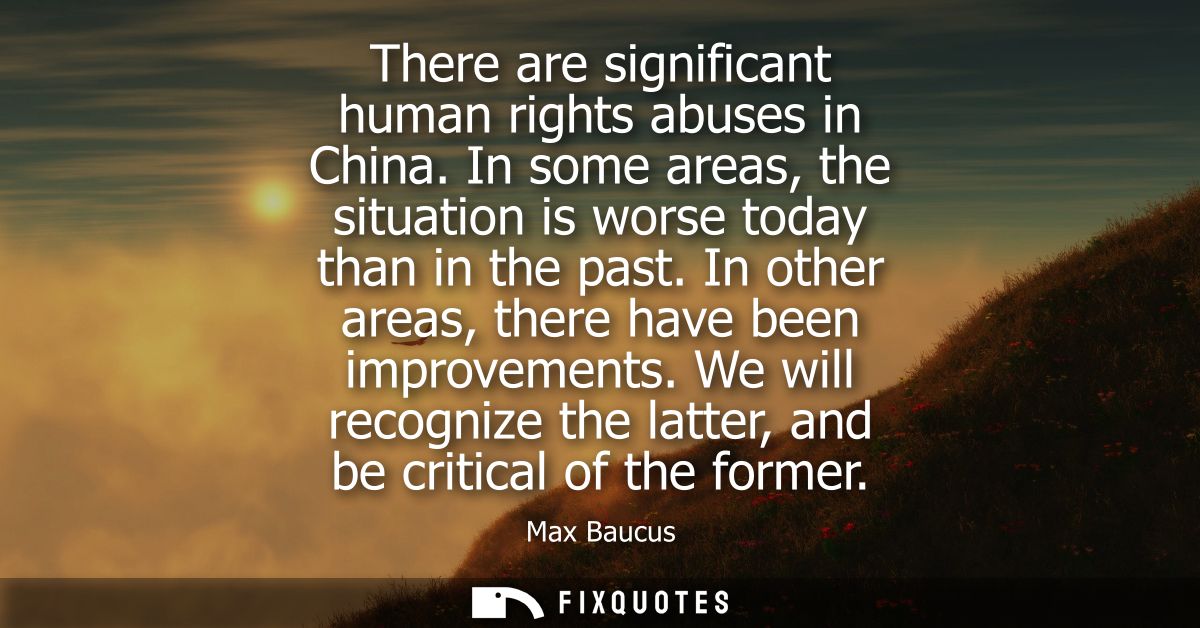 There are significant human rights abuses in China. In some areas, the situation is worse today than in the past. In oth