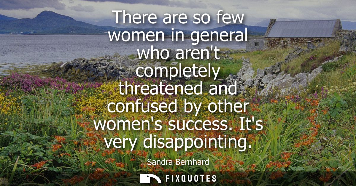There are so few women in general who arent completely threatened and confused by other womens success. Its very disappo