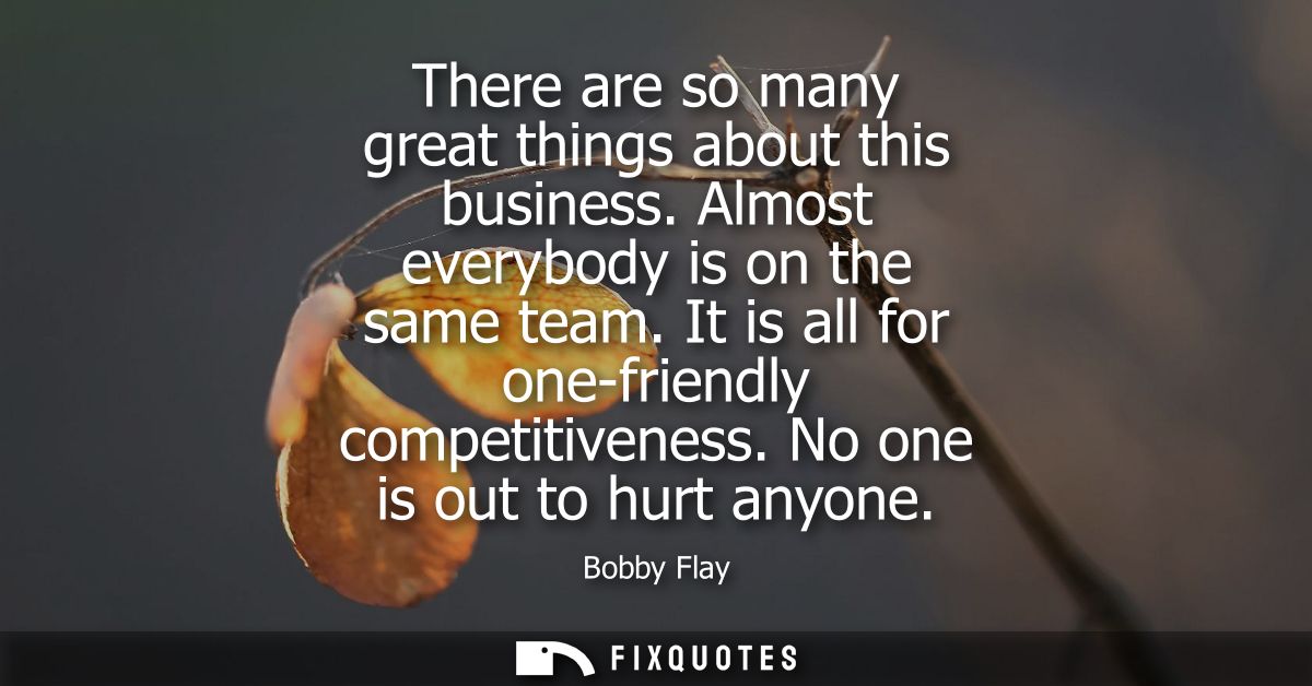 There are so many great things about this business. Almost everybody is on the same team. It is all for one-friendly com