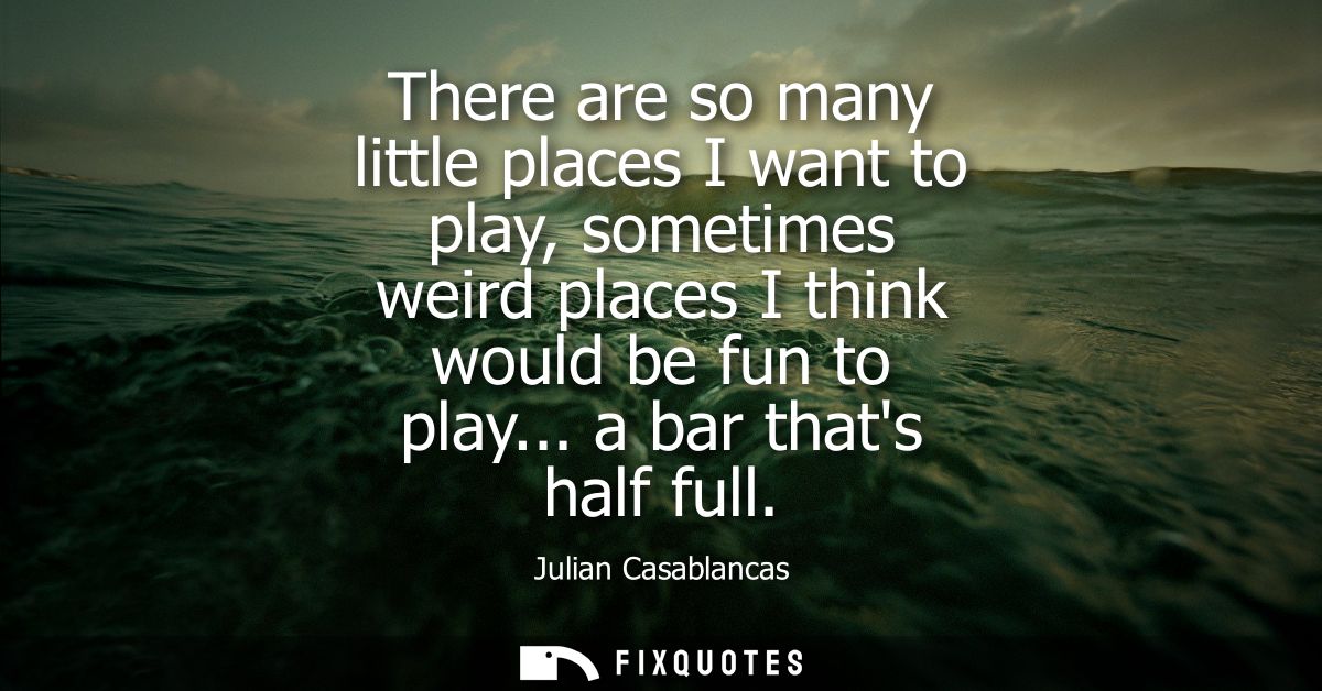 There are so many little places I want to play, sometimes weird places I think would be fun to play... a bar thats half 