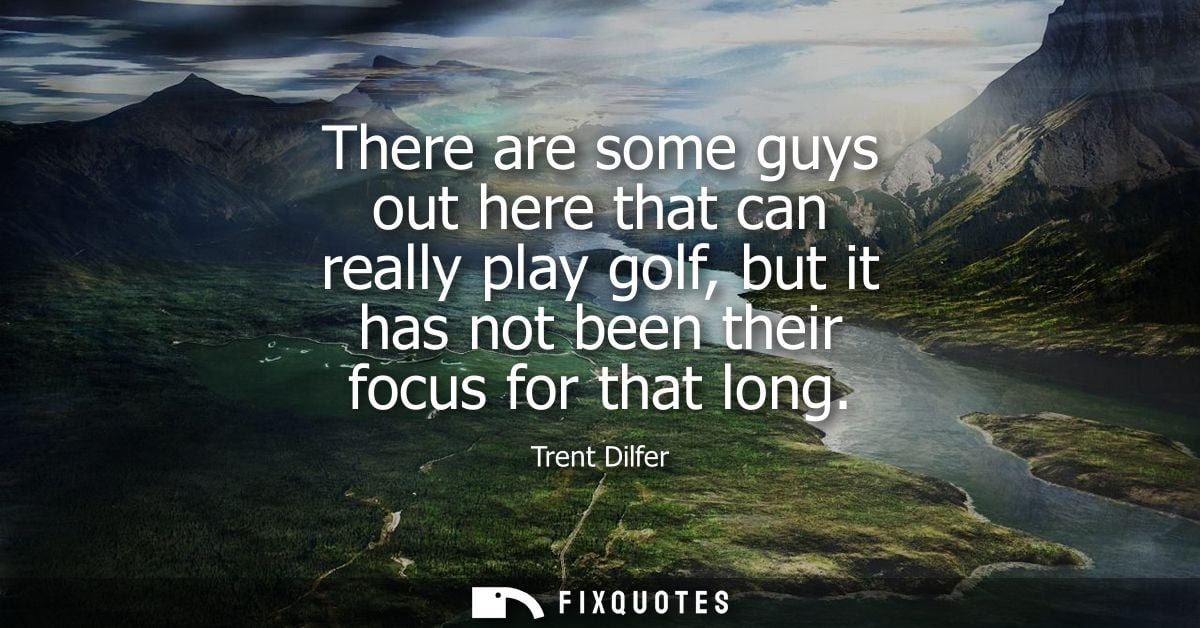 There are some guys out here that can really play golf, but it has not been their focus for that long