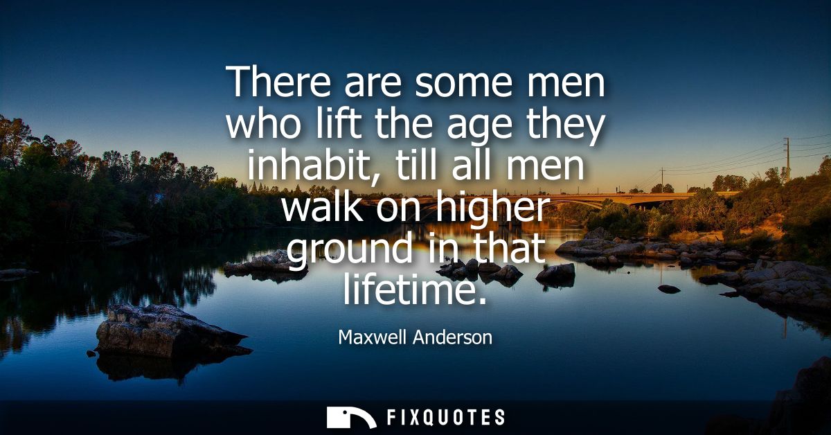 There are some men who lift the age they inhabit, till all men walk on higher ground in that lifetime