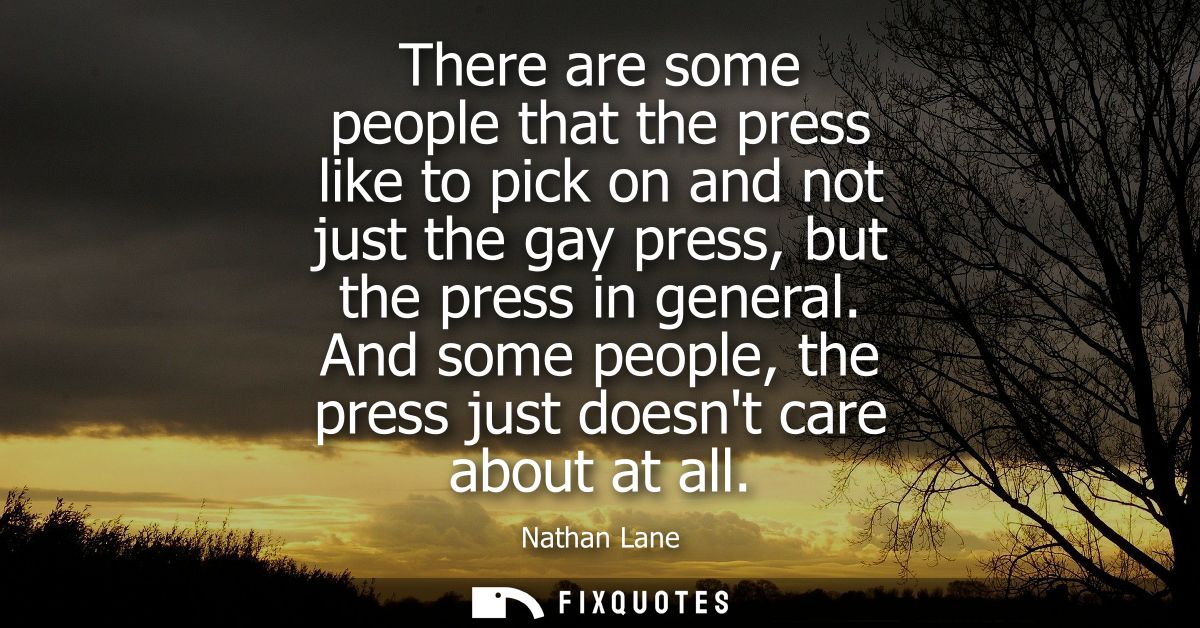 There are some people that the press like to pick on and not just the gay press, but the press in general.