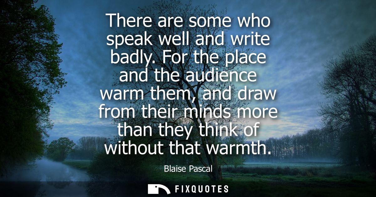 There are some who speak well and write badly. For the place and the audience warm them, and draw from their minds more 