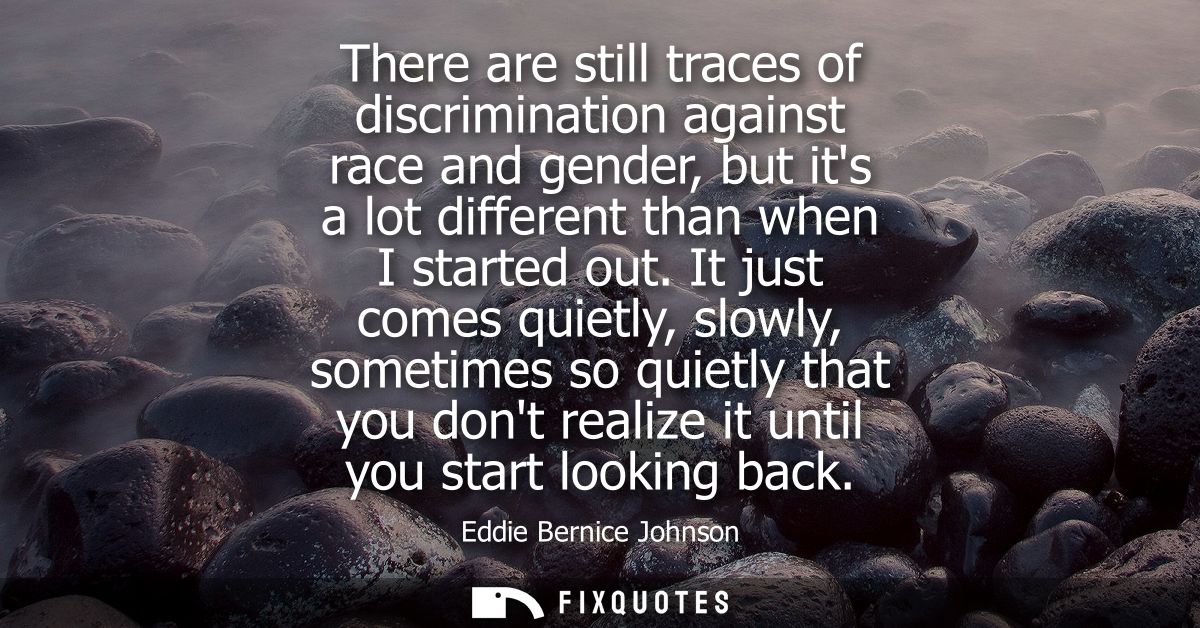 There are still traces of discrimination against race and gender, but its a lot different than when I started out.