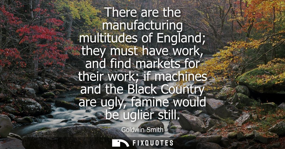 There are the manufacturing multitudes of England they must have work, and find markets for their work if machines and t