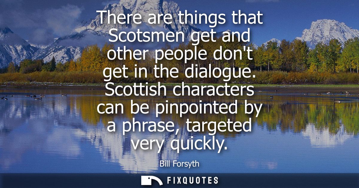 There are things that Scotsmen get and other people dont get in the dialogue. Scottish characters can be pinpointed by a