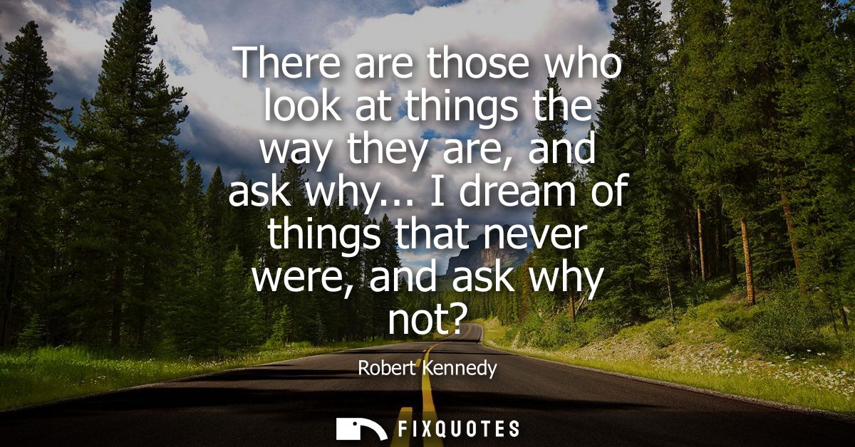 There are those who look at things the way they are, and ask why... I dream of things that never were, and ask why not?