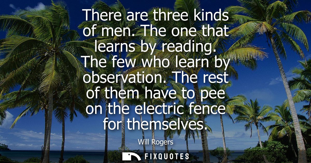 There are three kinds of men. The one that learns by reading. The few who learn by observation. The rest of them have to