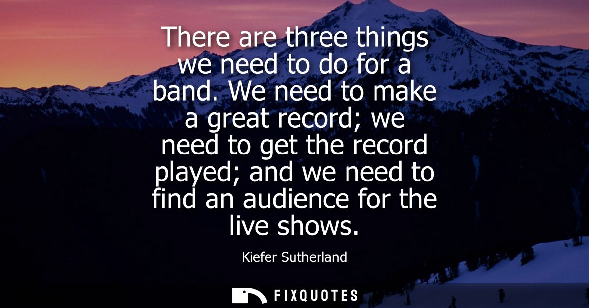 There are three things we need to do for a band. We need to make a great record we need to get the record played and we 