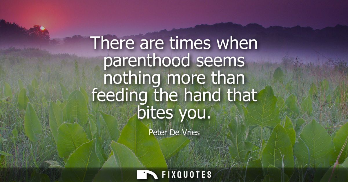 There are times when parenthood seems nothing more than feeding the hand that bites you