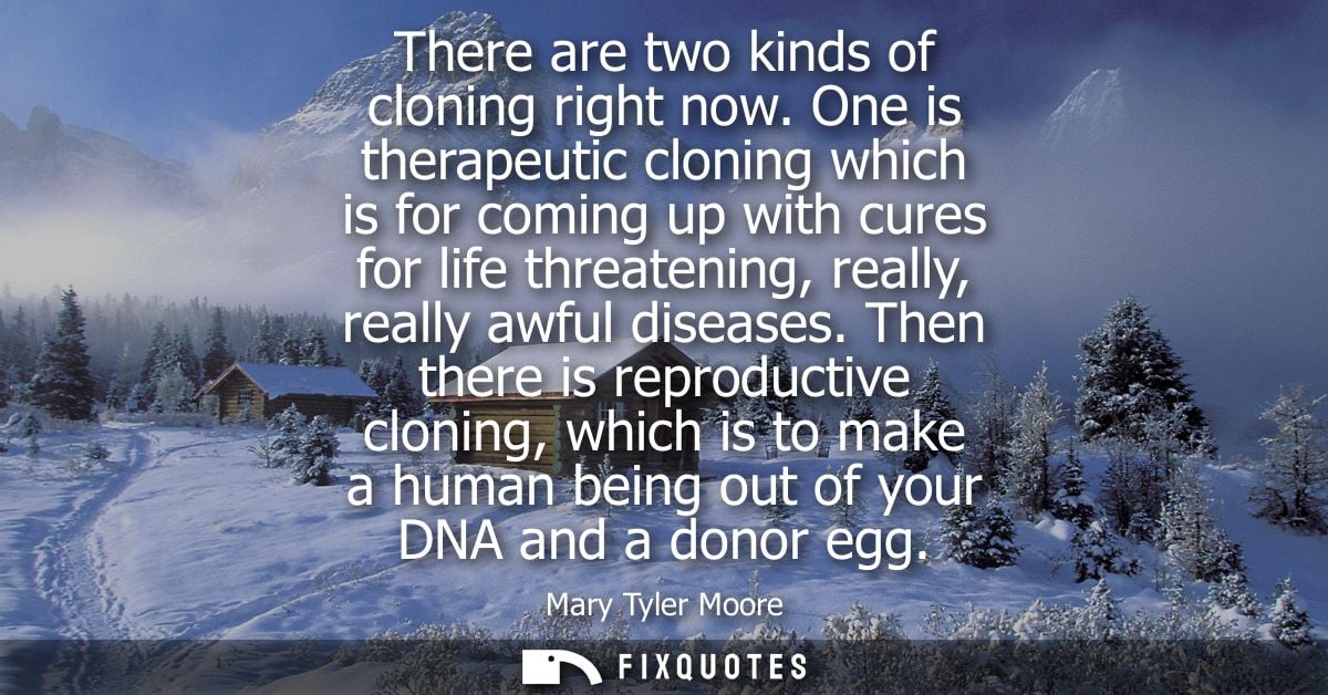 There are two kinds of cloning right now. One is therapeutic cloning which is for coming up with cures for life threaten