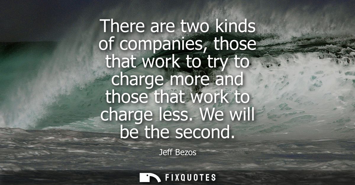 There are two kinds of companies, those that work to try to charge more and those that work to charge less. We will be t
