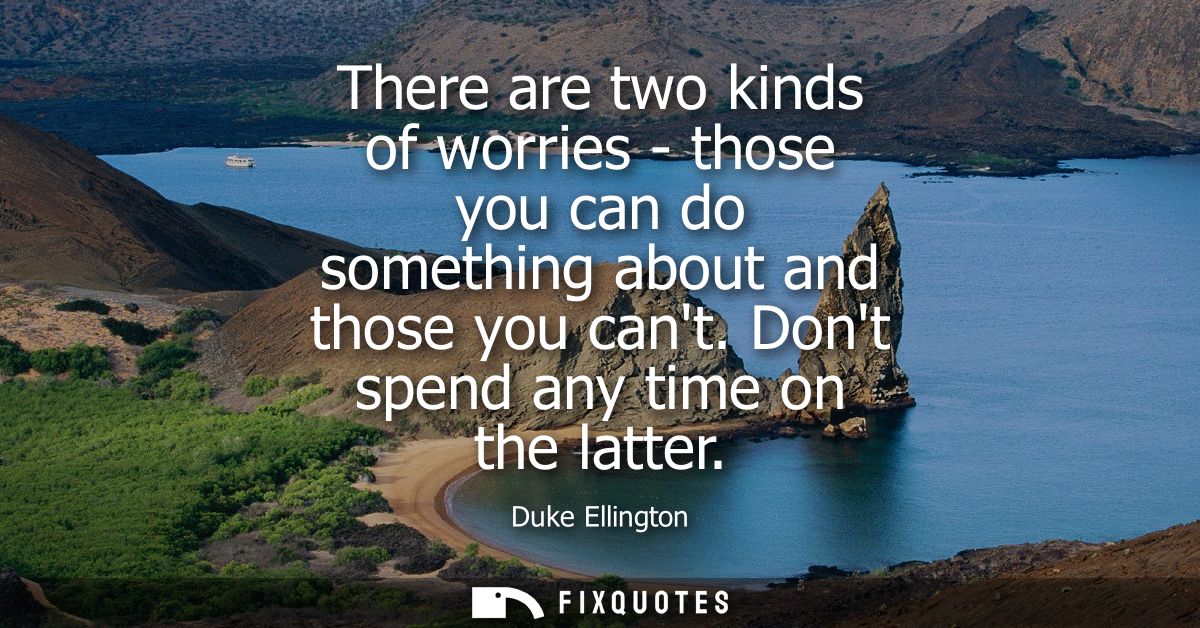 There are two kinds of worries - those you can do something about and those you cant. Dont spend any time on the latter