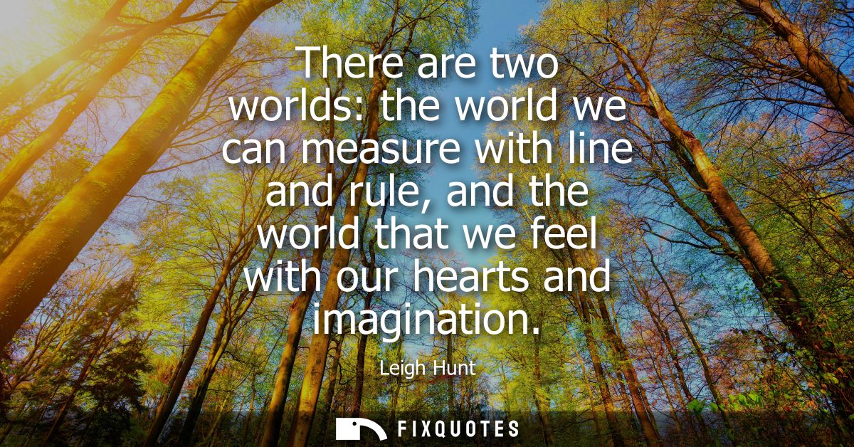 There are two worlds: the world we can measure with line and rule, and the world that we feel with our hearts and imagin