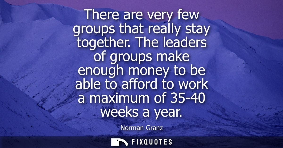 There are very few groups that really stay together. The leaders of groups make enough money to be able to afford to wor