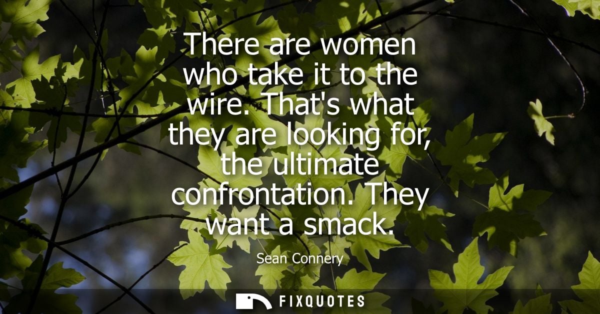 There are women who take it to the wire. Thats what they are looking for, the ultimate confrontation. They want a smack