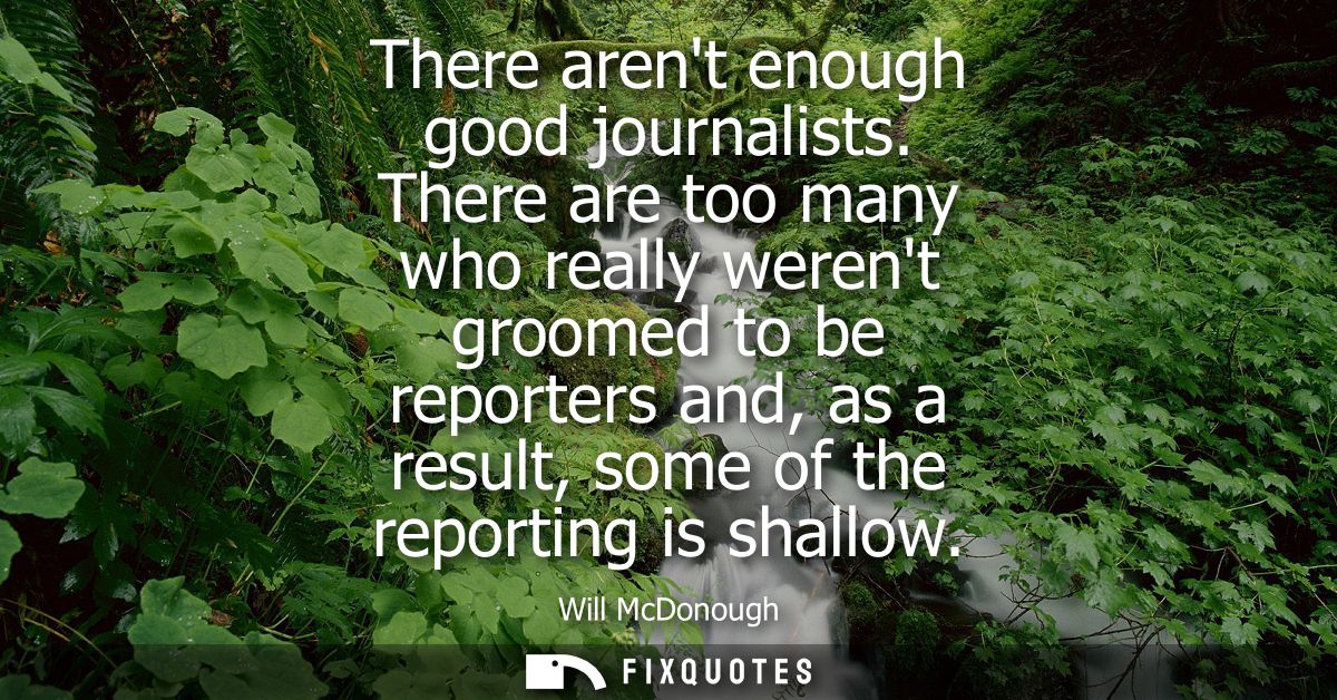 There arent enough good journalists. There are too many who really werent groomed to be reporters and, as a result, some