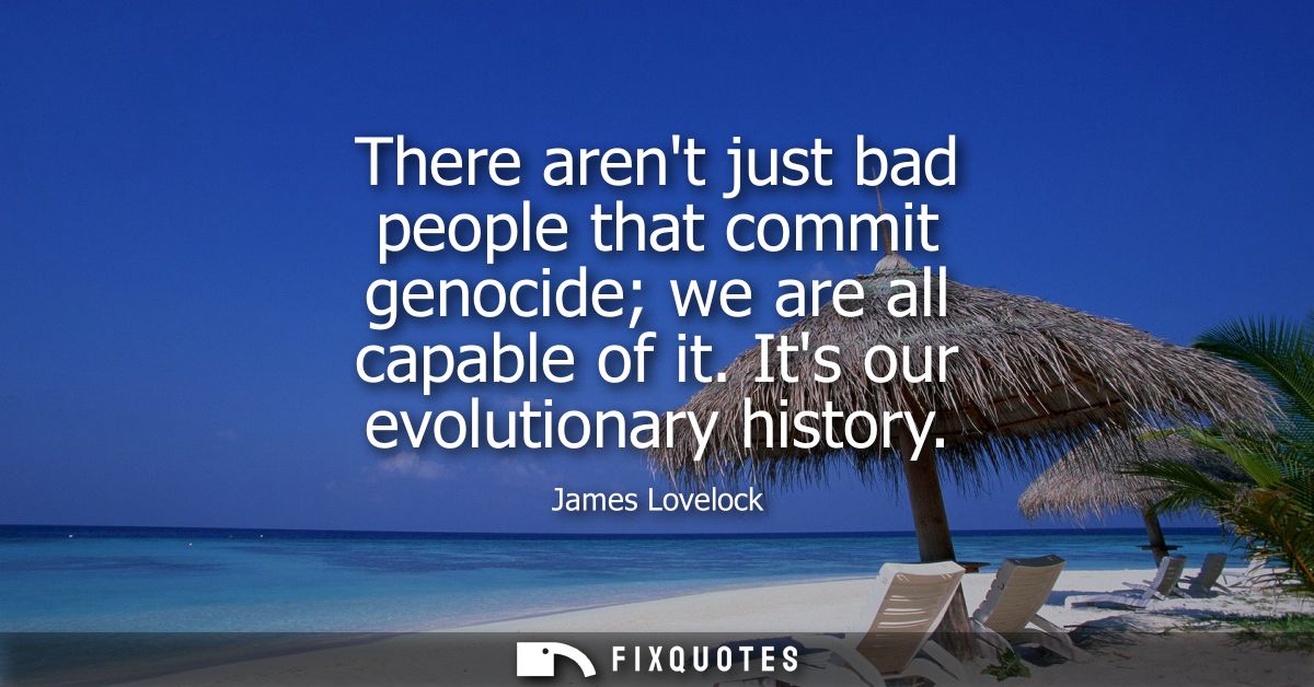There arent just bad people that commit genocide we are all capable of it. Its our evolutionary history