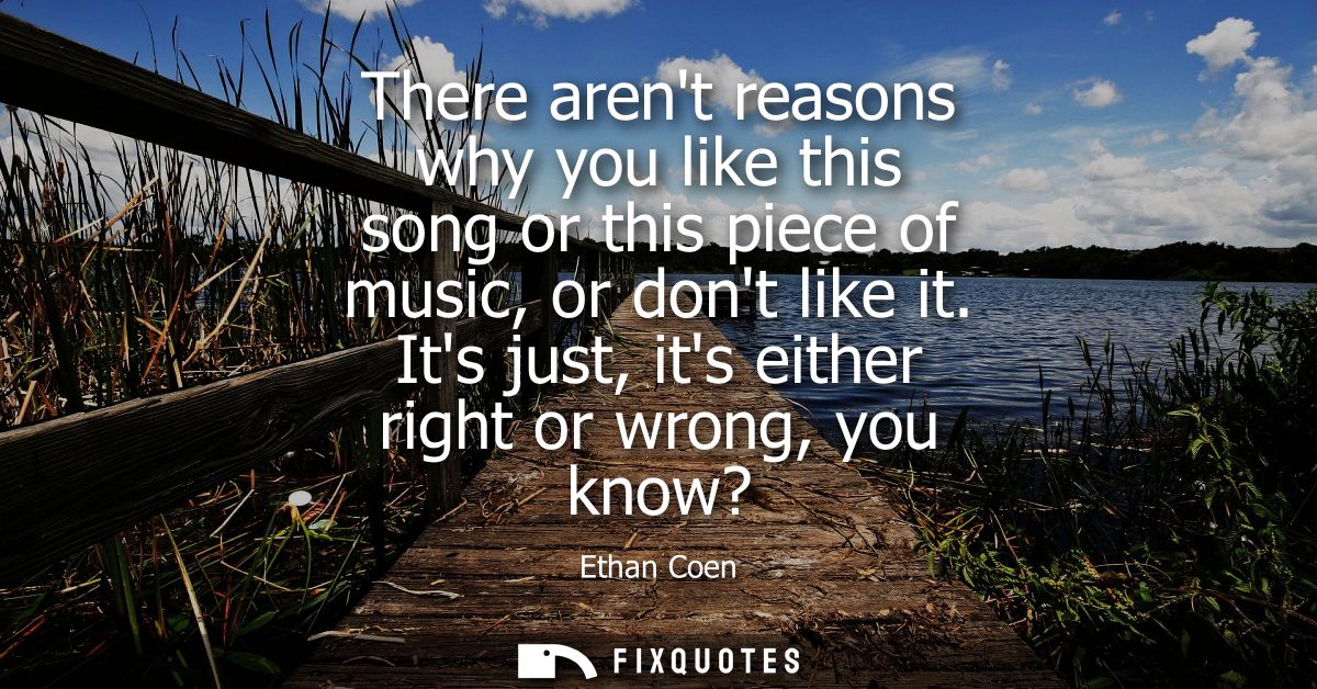 There arent reasons why you like this song or this piece of music, or dont like it. Its just, its either right or wrong,