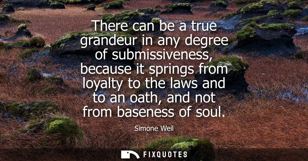 There can be a true grandeur in any degree of submissiveness, because it springs from loyalty to the laws and to an oath