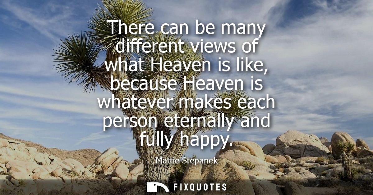 There can be many different views of what Heaven is like, because Heaven is whatever makes each person eternally and ful