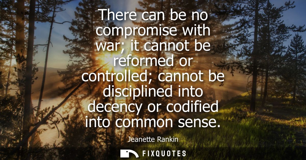 There can be no compromise with war it cannot be reformed or controlled cannot be disciplined into decency or codified i