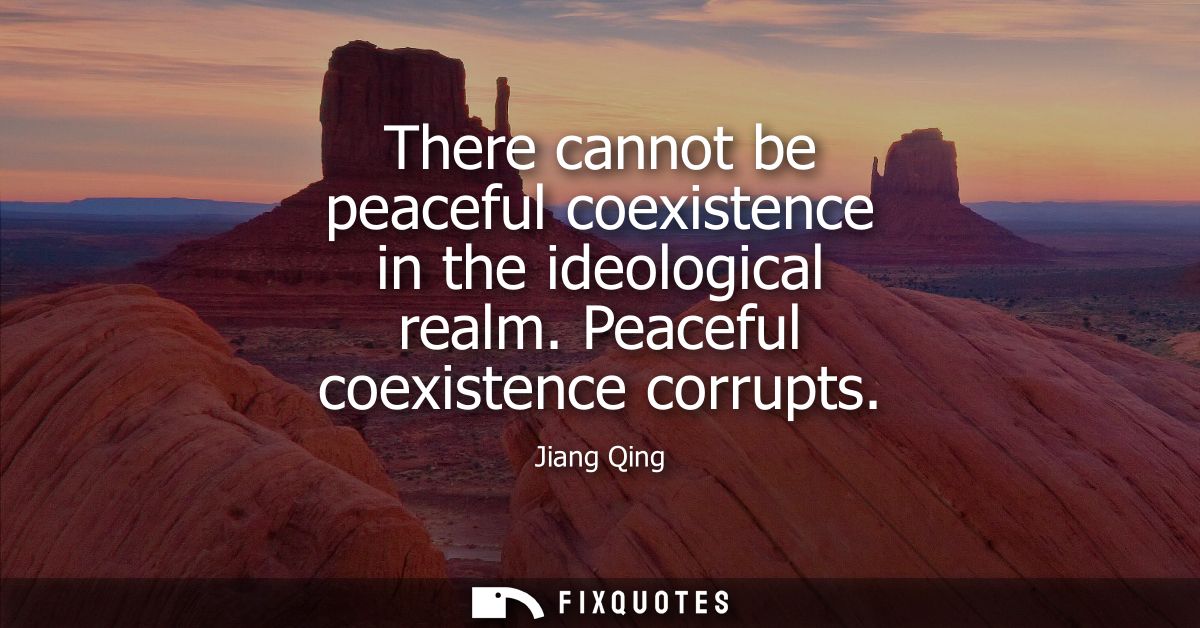 There cannot be peaceful coexistence in the ideological realm. Peaceful coexistence corrupts