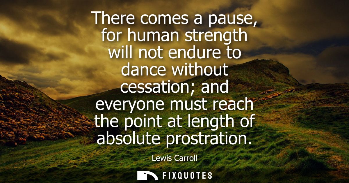 There comes a pause, for human strength will not endure to dance without cessation and everyone must reach the point at 