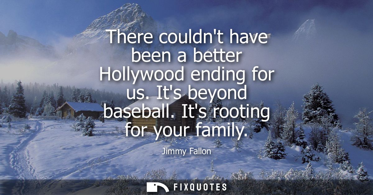 There couldnt have been a better Hollywood ending for us. Its beyond baseball. Its rooting for your family