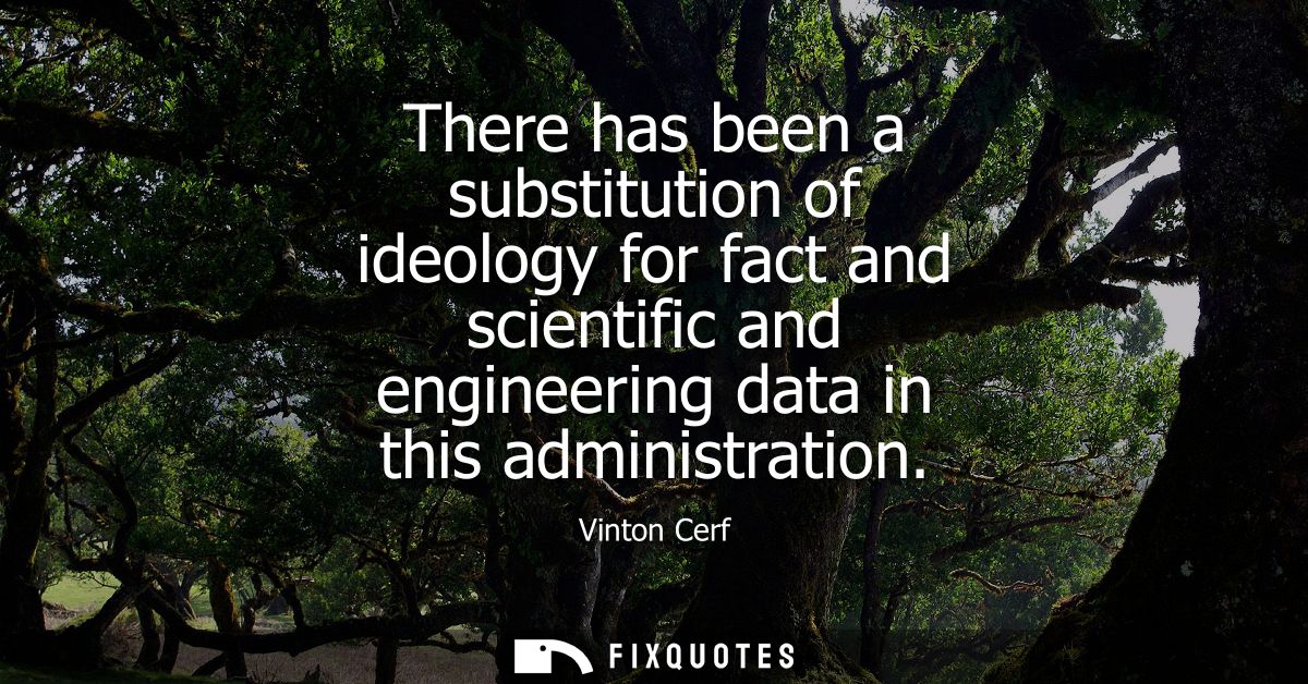 There has been a substitution of ideology for fact and scientific and engineering data in this administration