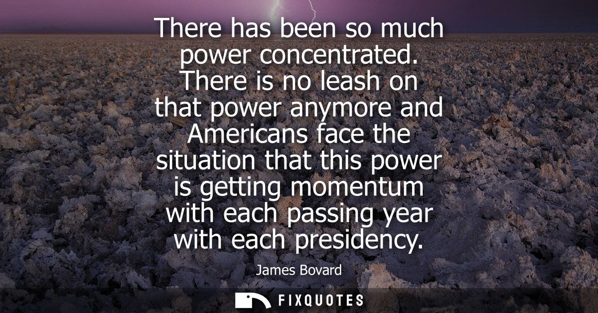 There has been so much power concentrated. There is no leash on that power anymore and Americans face the situation that