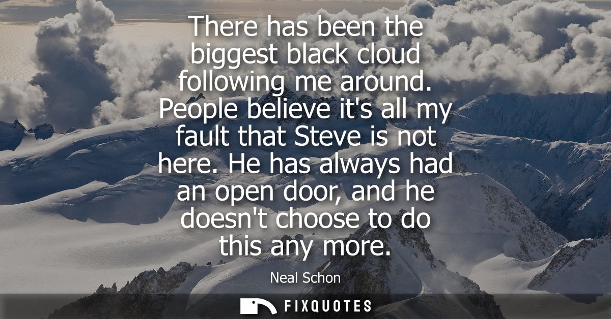 There has been the biggest black cloud following me around. People believe its all my fault that Steve is not here.