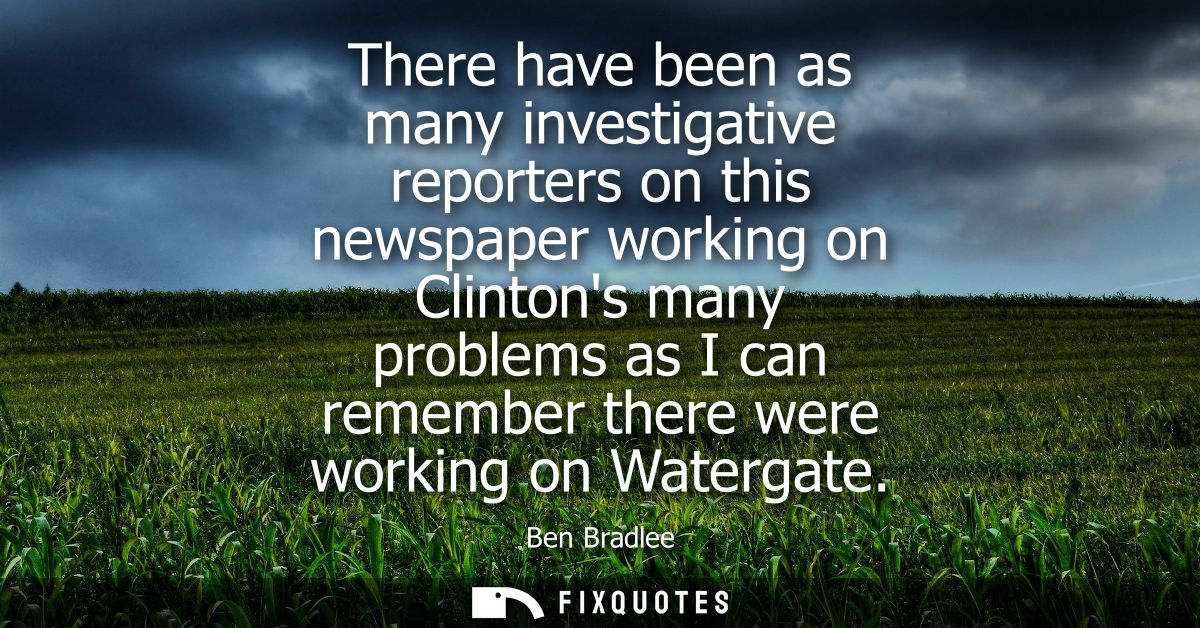 There have been as many investigative reporters on this newspaper working on Clintons many problems as I can remember th