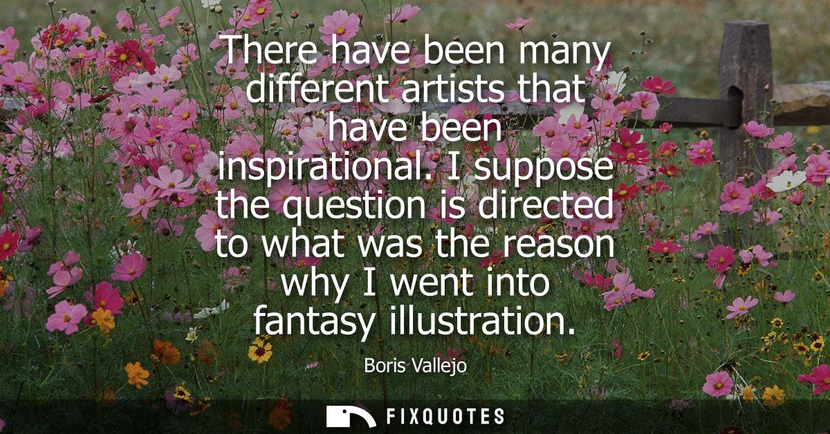 There have been many different artists that have been inspirational. I suppose the question is directed to what was the 