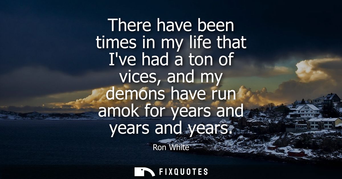 There have been times in my life that Ive had a ton of vices, and my demons have run amok for years and years and years