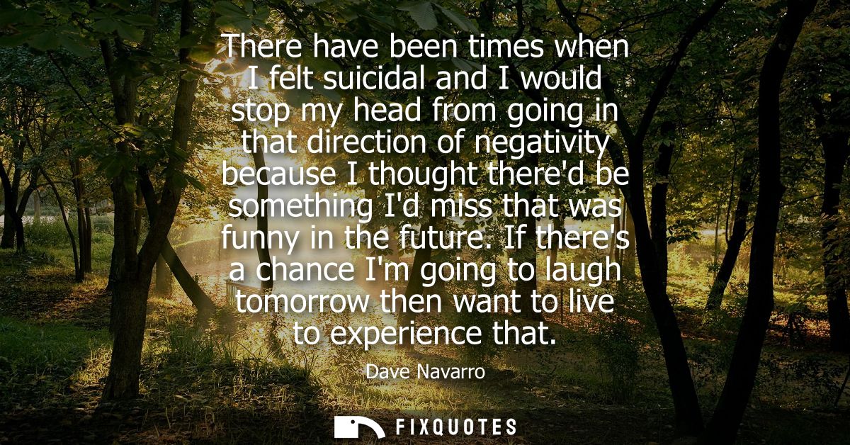 There have been times when I felt suicidal and I would stop my head from going in that direction of negativity because I