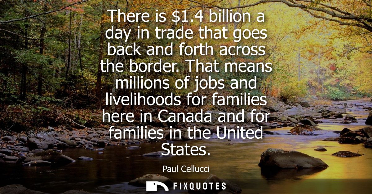 There is 1.4 billion a day in trade that goes back and forth across the border. That means millions of jobs and liveliho