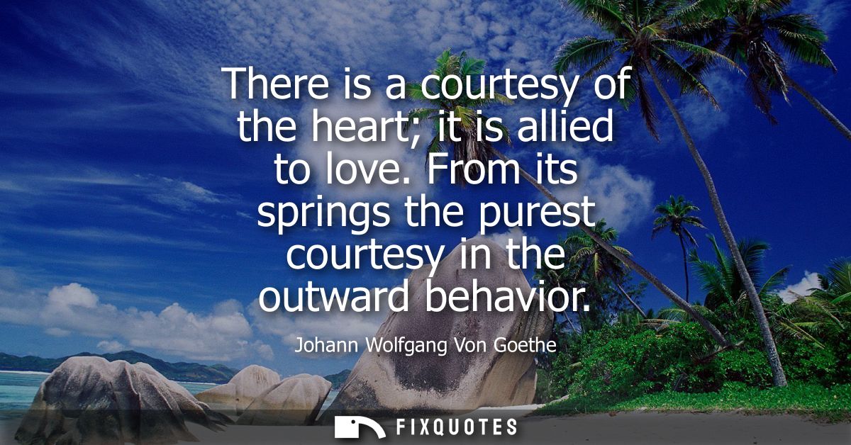 There is a courtesy of the heart it is allied to love. From its springs the purest courtesy in the outward behavior