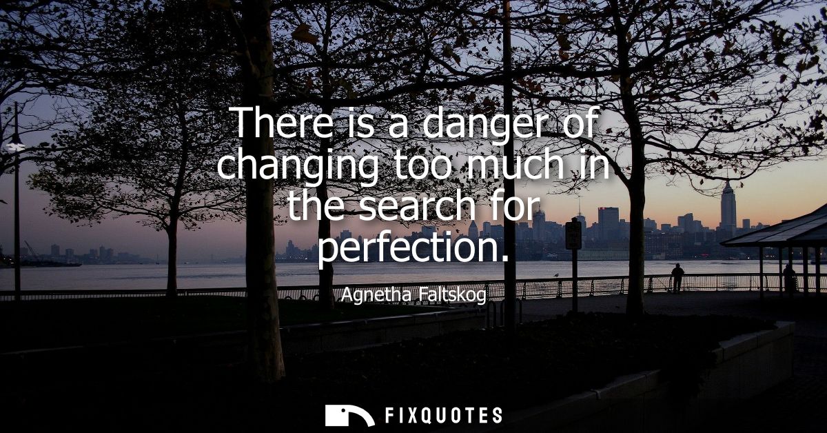 There is a danger of changing too much in the search for perfection - Agnetha Faltskog