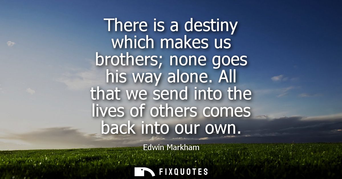 There is a destiny which makes us brothers none goes his way alone. All that we send into the lives of others comes back